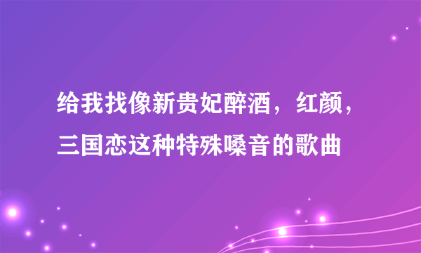 给我找像新贵妃醉酒，红颜，三国恋这种特殊嗓音的歌曲