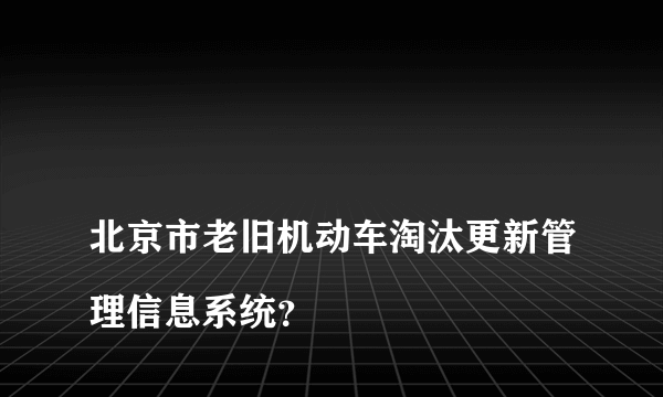 
北京市老旧机动车淘汰更新管理信息系统？

