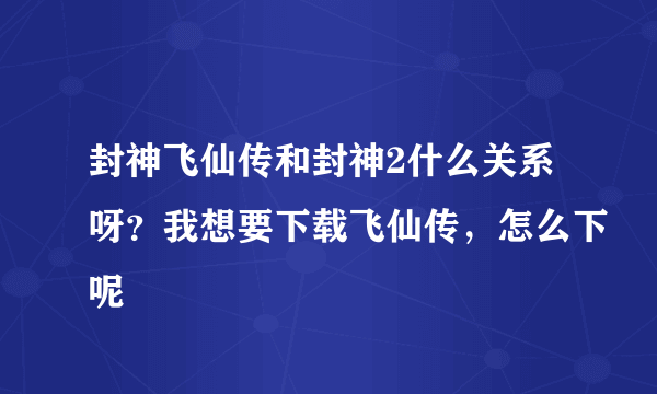 封神飞仙传和封神2什么关系呀？我想要下载飞仙传，怎么下呢