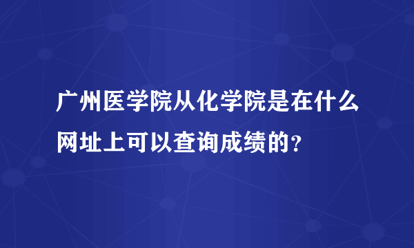 广州医学院从化学院是在什么网址上可以查询成绩的？