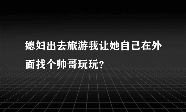 媳妇出去旅游我让她自己在外面找个帅哥玩玩？