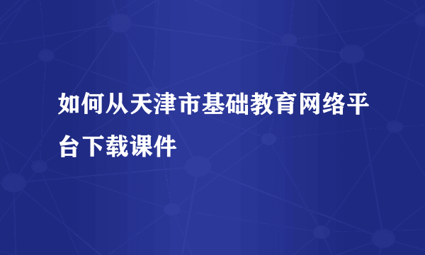 如何从天津市基础教育网络平台下载课件