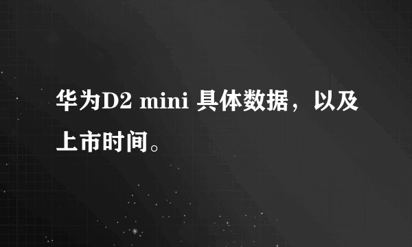 华为D2 mini 具体数据，以及上市时间。