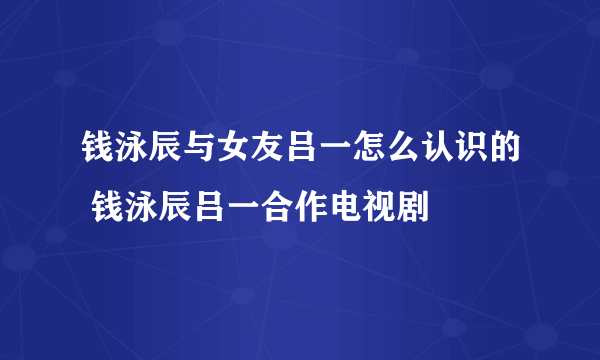 钱泳辰与女友吕一怎么认识的 钱泳辰吕一合作电视剧