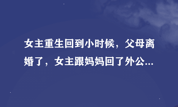 女主重生回到小时候，父母离婚了，女主跟妈妈回了外公家，后来好像还