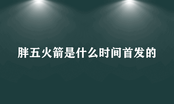 胖五火箭是什么时间首发的