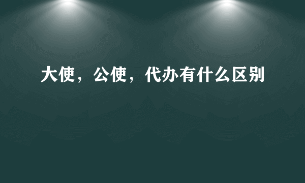 大使，公使，代办有什么区别