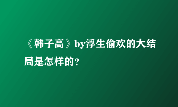 《韩子高》by浮生偷欢的大结局是怎样的？