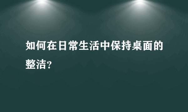 如何在日常生活中保持桌面的整洁？