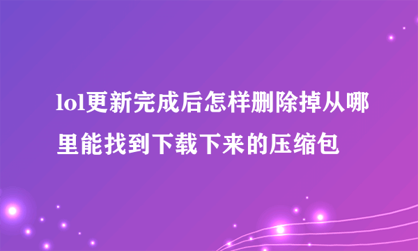 lol更新完成后怎样删除掉从哪里能找到下载下来的压缩包