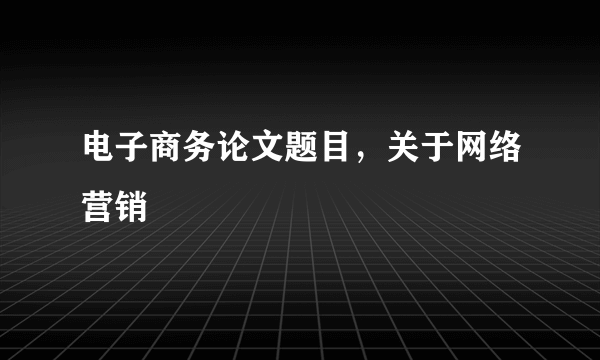 电子商务论文题目，关于网络营销