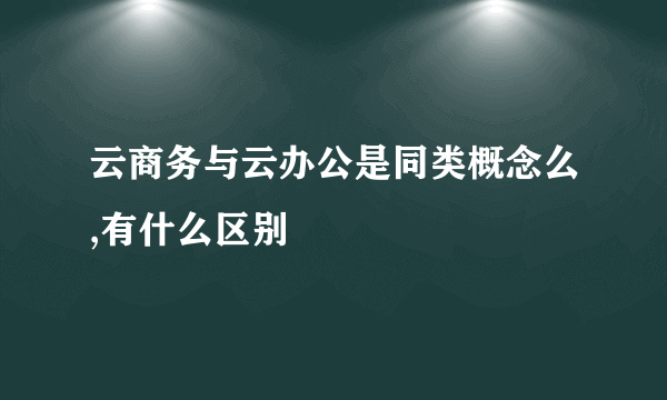 云商务与云办公是同类概念么,有什么区别