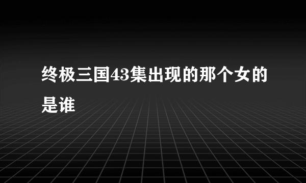 终极三国43集出现的那个女的是谁