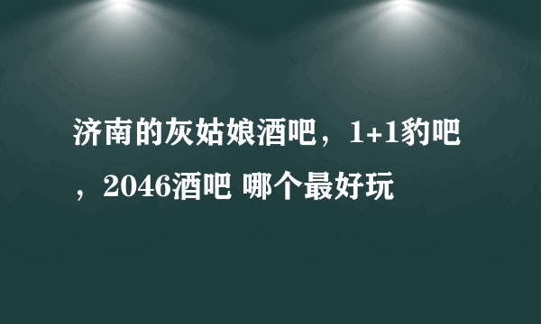 济南的灰姑娘酒吧，1+1豹吧，2046酒吧 哪个最好玩