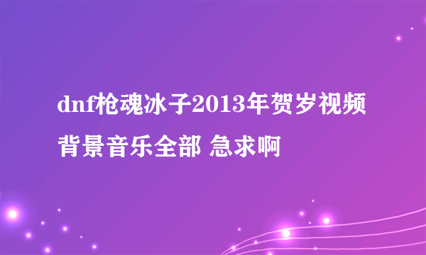 dnf枪魂冰子2013年贺岁视频背景音乐全部 急求啊