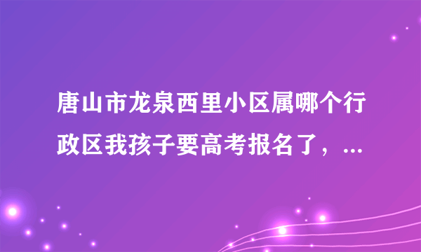 唐山市龙泉西里小区属哪个行政区我孩子要高考报名了，不知怎么填表。