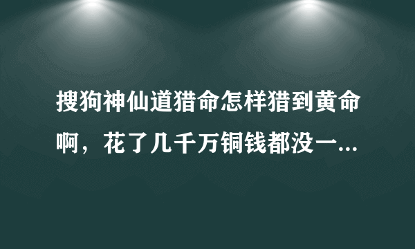 搜狗神仙道猎命怎样猎到黄命啊，花了几千万铜钱都没一个黄命，我不要网上抄袭的