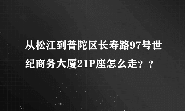 从松江到普陀区长寿路97号世纪商务大厦21P座怎么走？？