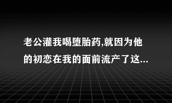 老公灌我喝堕胎药,就因为他的初恋在我的面前流产了这本小说的名字