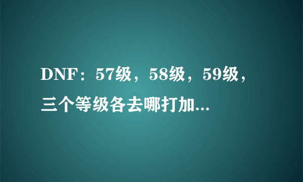 DNF：57级，58级，59级，三个等级各去哪打加的经验多，升级快