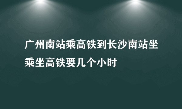 广州南站乘高铁到长沙南站坐乘坐高铁要几个小时