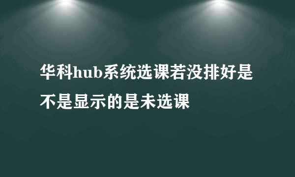 华科hub系统选课若没排好是不是显示的是未选课