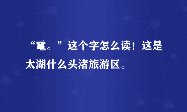 “鼋。”这个字怎么读！这是太湖什么头渚旅游区。