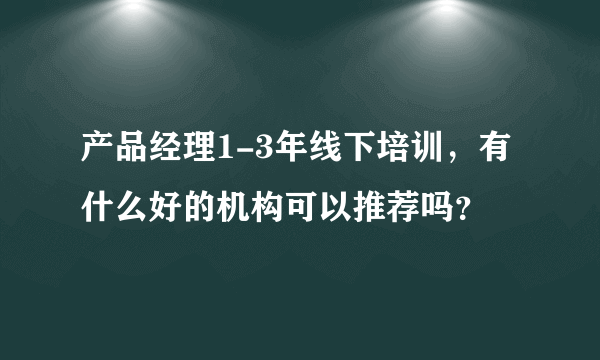 产品经理1-3年线下培训，有什么好的机构可以推荐吗？