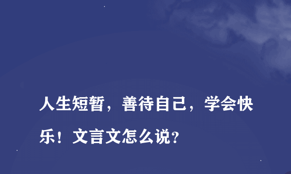 
人生短暂，善待自己，学会快乐！文言文怎么说？

