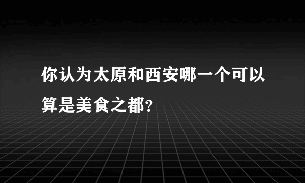 你认为太原和西安哪一个可以算是美食之都？