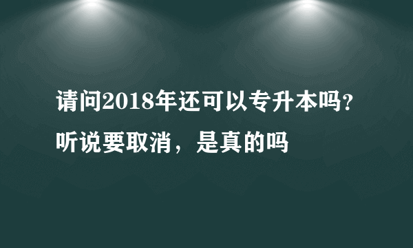 请问2018年还可以专升本吗？听说要取消，是真的吗