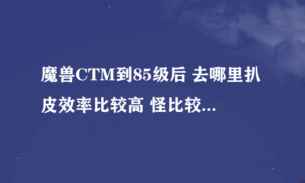 魔兽CTM到85级后 去哪里扒皮效率比较高 怪比较多 职业是小德