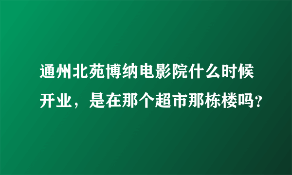 通州北苑博纳电影院什么时候开业，是在那个超市那栋楼吗？