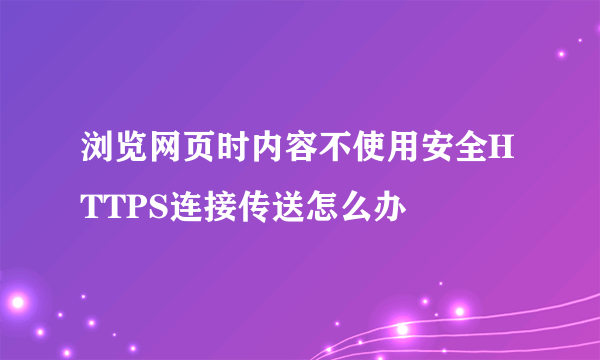 浏览网页时内容不使用安全HTTPS连接传送怎么办