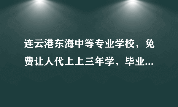 连云港东海中等专业学校，免费让人代上上三年学，毕业了就可以拿中专证了，这是真的吗？