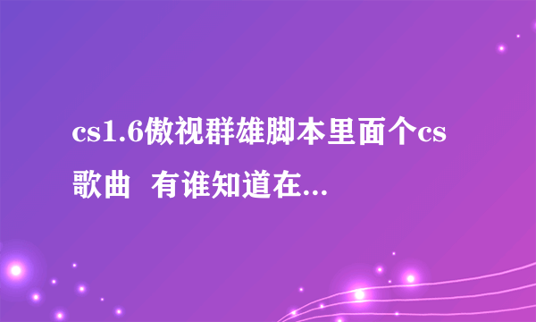 cs1.6傲视群雄脚本里面个cs歌曲  有谁知道在哪下载?