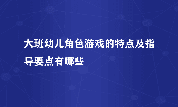 大班幼儿角色游戏的特点及指导要点有哪些