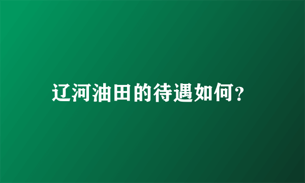 辽河油田的待遇如何？