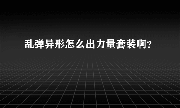 乱弹异形怎么出力量套装啊？