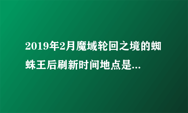 2019年2月魔域轮回之境的蜘蛛王后刷新时间地点是什么时候？按原来的时间已经找不到了，谁能带图说下