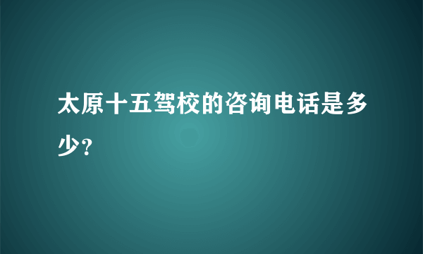 太原十五驾校的咨询电话是多少？