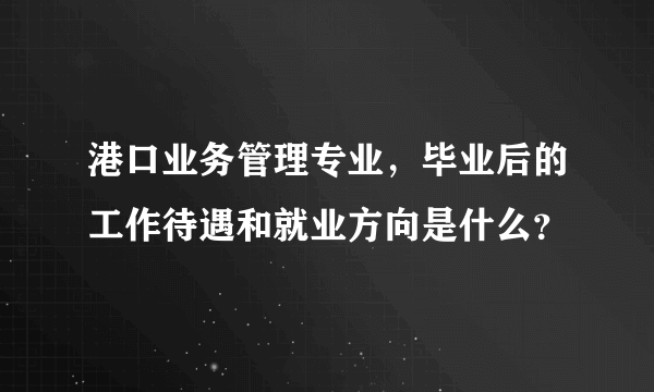 港口业务管理专业，毕业后的工作待遇和就业方向是什么？