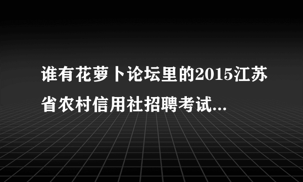 谁有花萝卜论坛里的2015江苏省农村信用社招聘考试复习资料一本通（综合）复习资料啊！发我一份吧