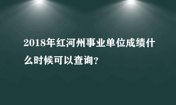 2018年红河州事业单位成绩什么时候可以查询？