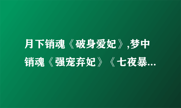 月下销魂《破身爱妃》,梦中销魂《强宠弃妃》《七夜暴宠》,殿前销魂《弃妃难宠》《七夜欢宠》 求全文,谢。