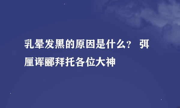 乳晕发黑的原因是什么？ 弭厘诨郦拜托各位大神