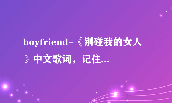 boyfriend-《别碰我的女人》中文歌词，记住，不要音译不要谐音不要韩文，只要中文，不要有时间