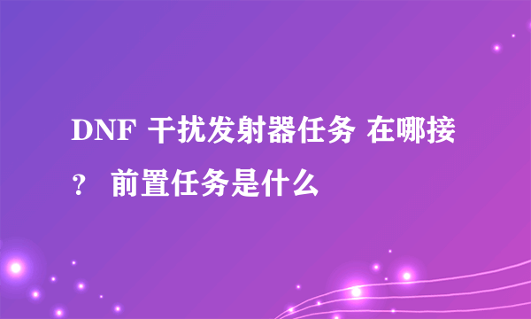 DNF 干扰发射器任务 在哪接？ 前置任务是什么