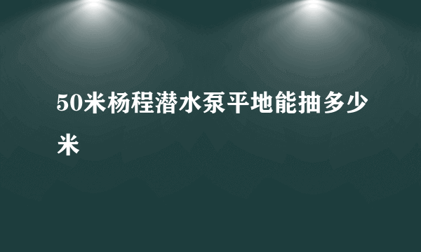 50米杨程潜水泵平地能抽多少米