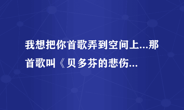 我想把你首歌弄到空间上...那首歌叫《贝多芬的悲伤 - 女生版》